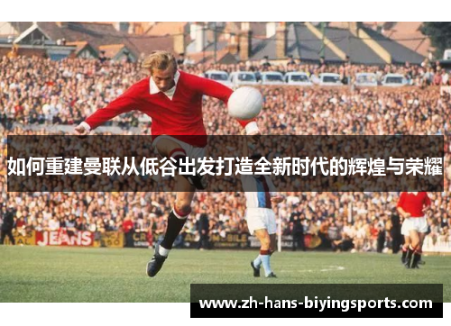 如何重建曼联从低谷出发打造全新时代的辉煌与荣耀
