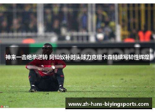 神来一击绝杀逆转 阿仙奴补时头球力克纽卡森特续写韧性辉煌