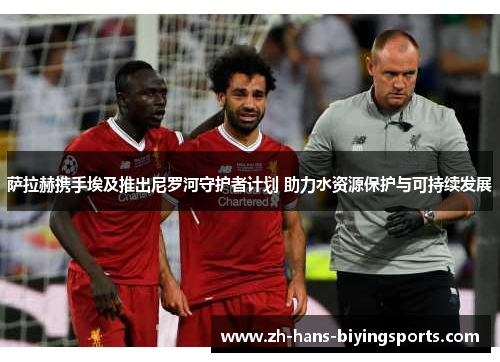 萨拉赫携手埃及推出尼罗河守护者计划 助力水资源保护与可持续发展