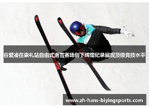 谷爱凌在崇礼站自由式滑雪赛场创下辉煌纪录展现顶级竞技水平